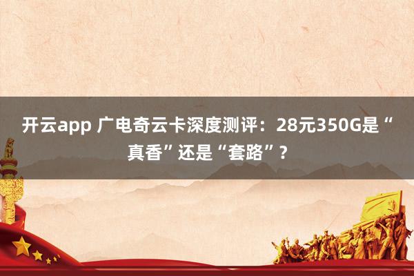 开云app 广电奇云卡深度测评：28元350G是“真香”还是“套路”？