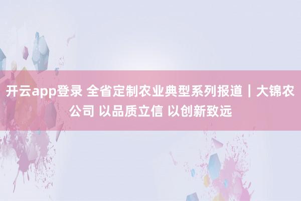 开云app登录 全省定制农业典型系列报道｜大锦农公司 以品质立信 以创新致远