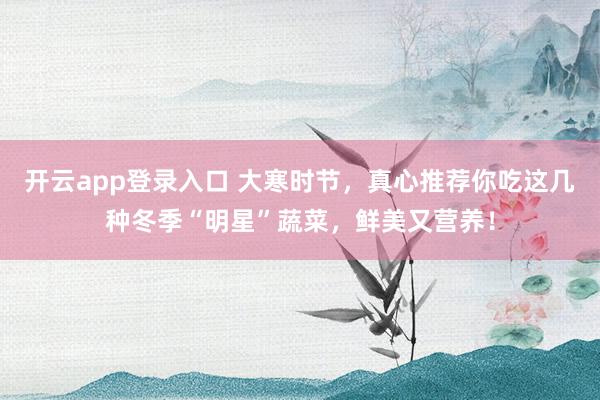开云app登录入口 大寒时节,真心推荐你吃这几种冬季“明星”蔬菜,鲜美又营养!