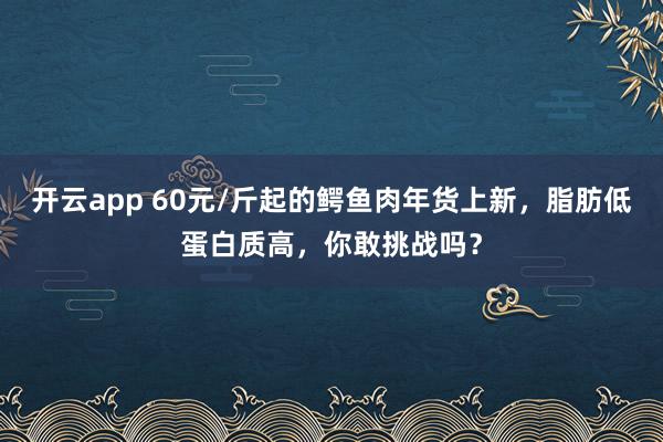 开云app 60元/斤起的鳄鱼肉年货上新，脂肪低蛋白质高，你敢挑战吗？
