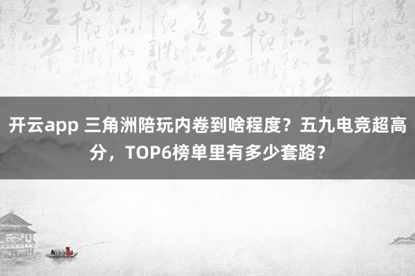 开云app 三角洲陪玩内卷到啥程度?五九电竞超高分,TOP6榜单里有多少套路?