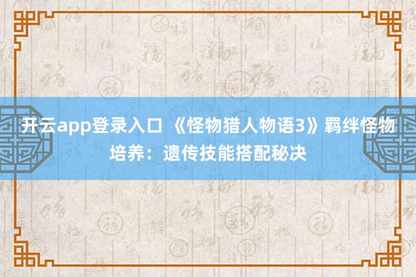 开云app登录入口 《怪物猎人物语3》羁绊怪物培养:遗传技能搭配秘决