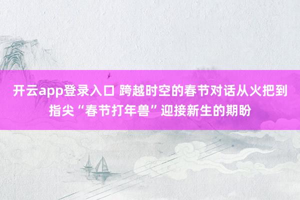 开云app登录入口 跨越时空的春节对话从火把到指尖“春节打年兽”迎接新生的期盼