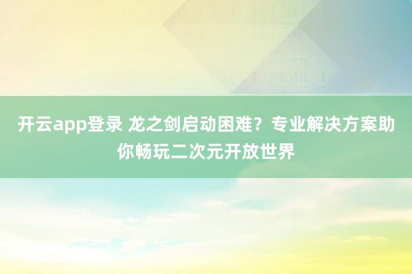 开云app登录 龙之剑启动困难？专业解决方案助你畅玩二次元开放世界