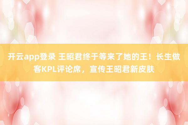 开云app登录 王昭君终于等来了她的王！长生做客KPL评论席，宣传王昭君新皮肤