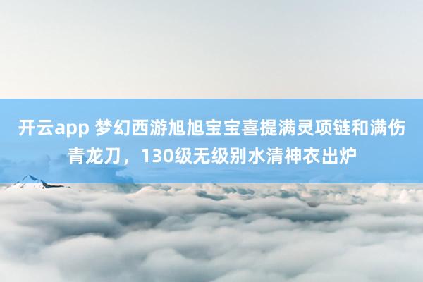 开云app 梦幻西游旭旭宝宝喜提满灵项链和满伤青龙刀，130级无级别水清神衣出炉