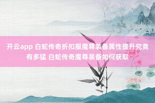 开云app 白蛇传奇折扣服魔尊装备属性提升究竟有多猛 白蛇传奇魔尊装备如何获取
