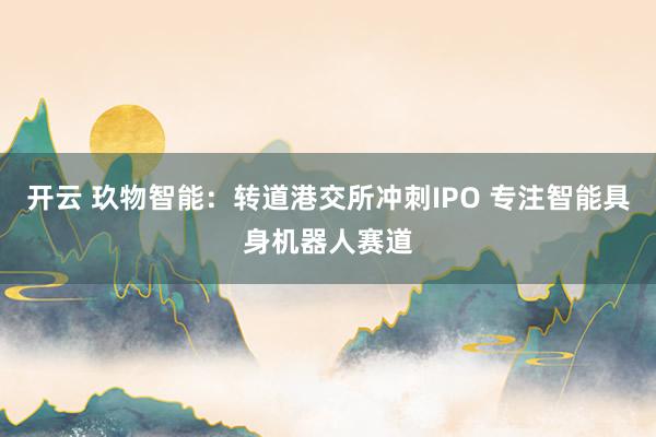 开云 玖物智能:转道港交所冲刺IPO 专注智能具身机器人赛道