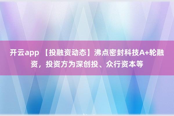 开云app 【投融资动态】沸点密封科技A+轮融资,投资方为深创投、众行资本等