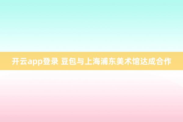 开云app登录 豆包与上海浦东美术馆达成合作
