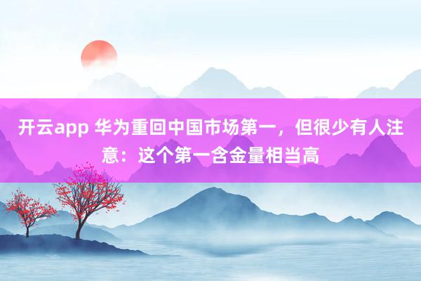 开云app 华为重回中国市场第一，但很少有人注意：这个第一含金量相当高