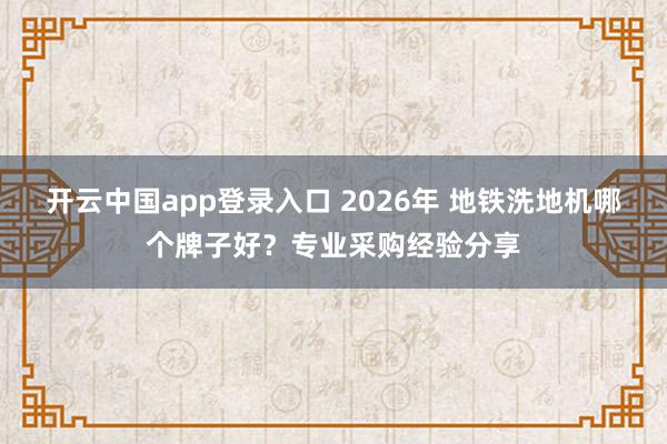 开云中国app登录入口 2026年 地铁洗地机哪个牌子好？专业采购经验分享