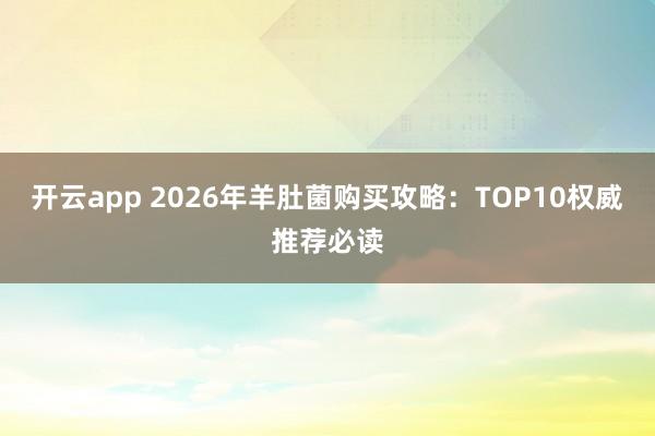 开云app 2026年羊肚菌购买攻略：TOP10权威推荐必读