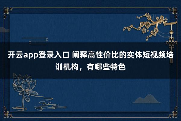 开云app登录入口 阐释高性价比的实体短视频培训机构,有哪些特色
