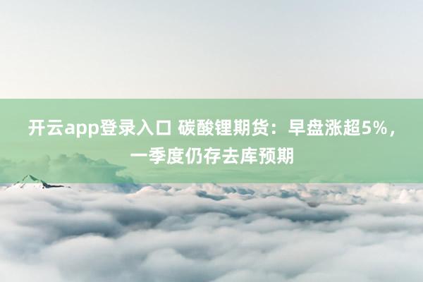 开云app登录入口 碳酸锂期货:早盘涨超5%,一季度仍存去库预期