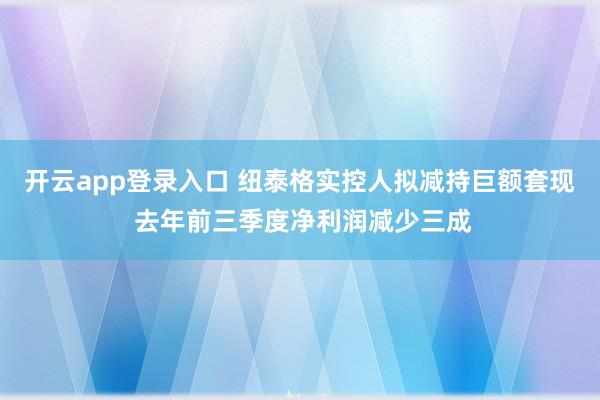 开云app登录入口 纽泰格实控人拟减持巨额套现 去年前三季度净利润减少三成