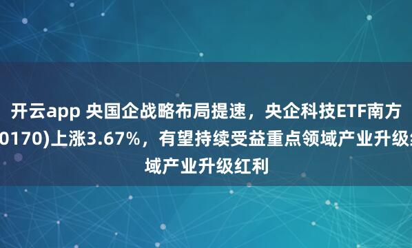 开云app 央国企战略布局提速，央企科技ETF南方(560170)上涨3.67%，有望持续受益重点领域产业升级红利