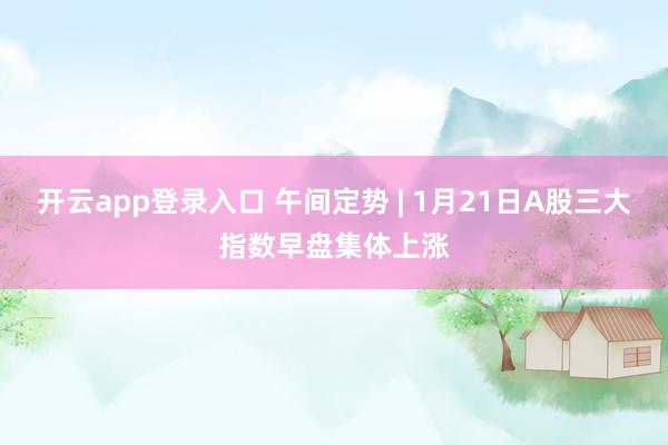 开云app登录入口 午间定势 | 1月21日A股三大指数早盘集体上涨