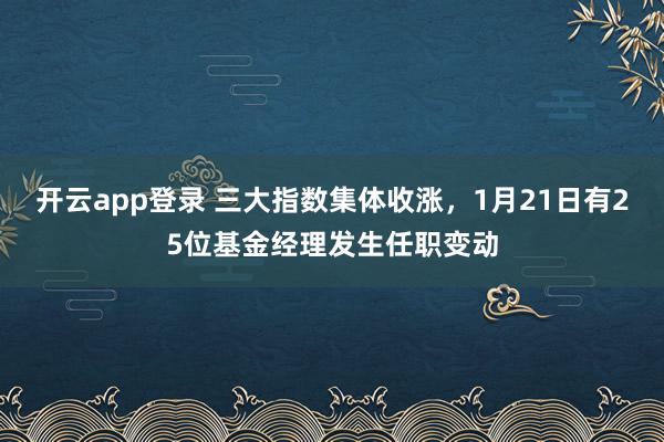 开云app登录 三大指数集体收涨,1月21日有25位基金经理发生任职变动
