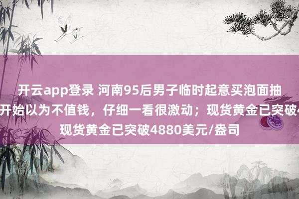 开云app登录 河南95后男子临时起意买泡面抽中1克黄金:一开始以为不值钱,仔细一看很激动;现货黄金已突破4880美元/盎司