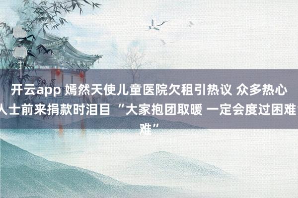 开云app 嫣然天使儿童医院欠租引热议 众多热心人士前来捐款时泪目 “大家抱团取暖 一定会度过困难”
