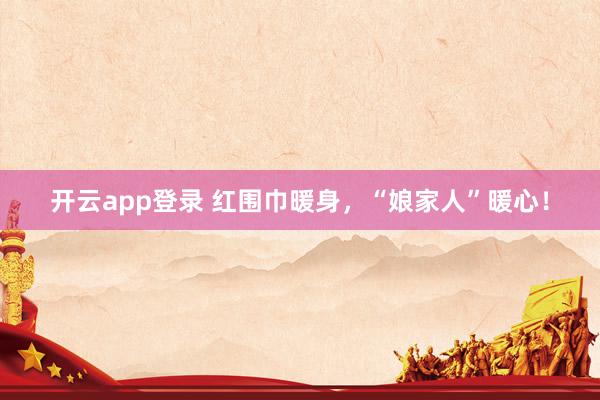 开云app登录 红围巾暖身，“娘家人”暖心！