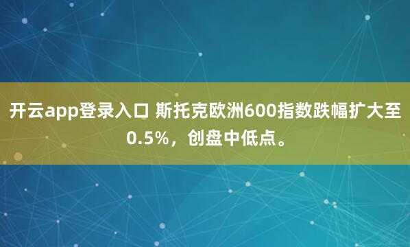 开云app登录入口 斯托克欧洲600指数跌幅扩大至0.5%，创盘中低点。