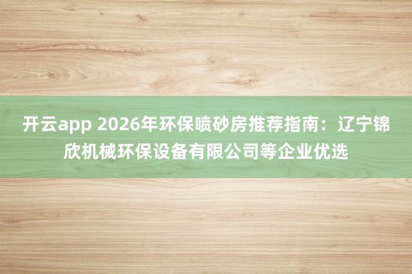 开云app 2026年环保喷砂房推荐指南：辽宁锦欣机械环保设备有限公司等企业优选