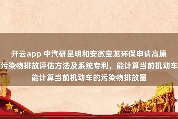 开云app 中汽研昆明和安徽宝龙环保申请高原区域在用机动车污染物排放评估方法及系统专利，能计算当前机动车的污染物排放量