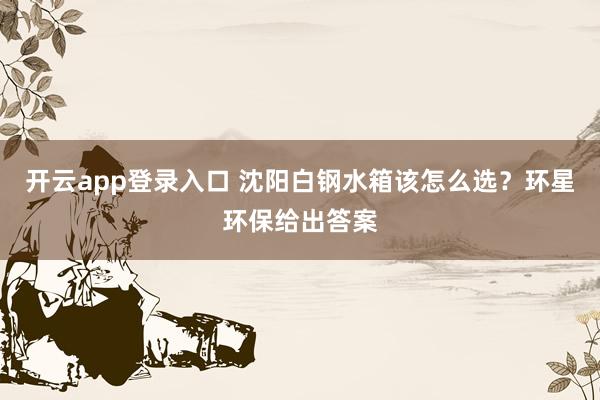 开云app登录入口 沈阳白钢水箱该怎么选?环星环保给出答案