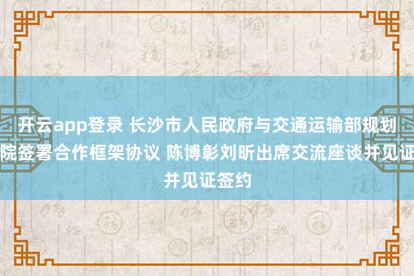 开云app登录 长沙市人民政府与交通运输部规划研究院签署合作框架协议 陈博彰刘昕出席交流座谈并见证签约