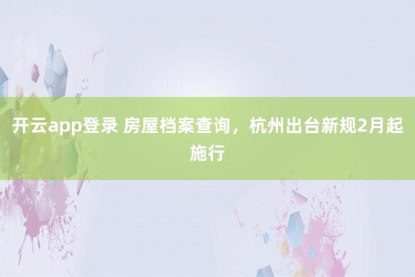开云app登录 房屋档案查询，杭州出台新规2月起施行