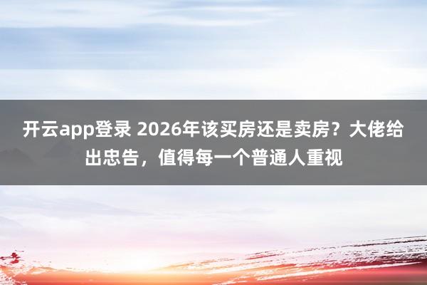 开云app登录 2026年该买房还是卖房?大佬给出忠告,值得每一个普通人重视
