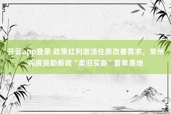 开云app登录 政策红利激活住房改善需求,常州购房资助新政“卖旧买新”首单落地