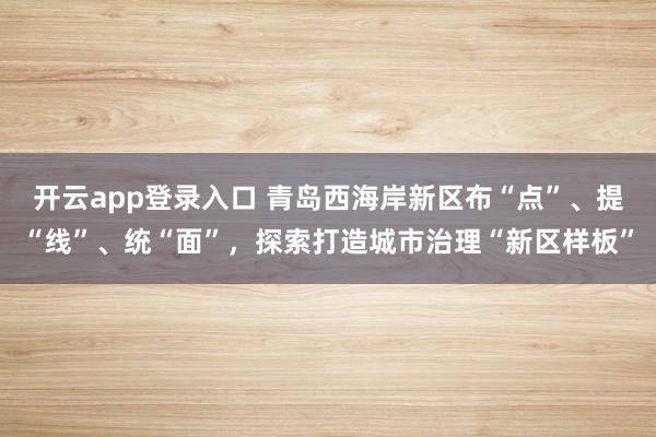 开云app登录入口 青岛西海岸新区布“点”、提“线”、统“面”，探索打造城市治理“新区样板”
