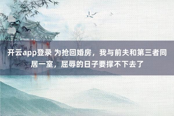 开云app登录 为抢回婚房，我与前夫和第三者同居一室，屈辱的日子要撑不下去了