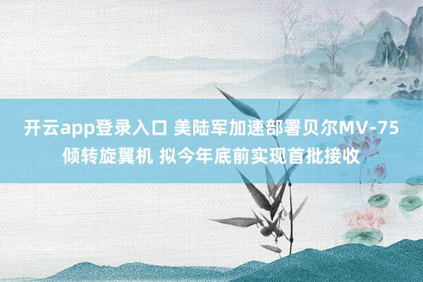 开云app登录入口 美陆军加速部署贝尔MV-75倾转旋翼机 拟今年底前实现首批接收
