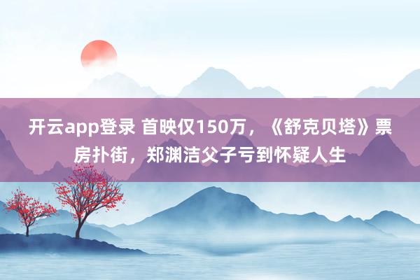 开云app登录 首映仅150万，《舒克贝塔》票房扑街，郑渊洁父子亏到怀疑人生