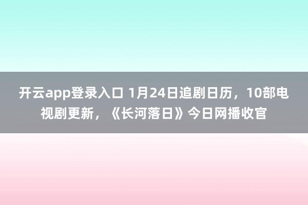 开云app登录入口 1月24日追剧日历,10部电视剧更新,《长河落日》今日网播收官