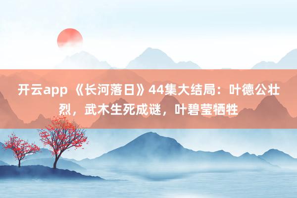 开云app 《长河落日》44集大结局：叶德公壮烈，武木生死成谜，叶碧莹牺牲