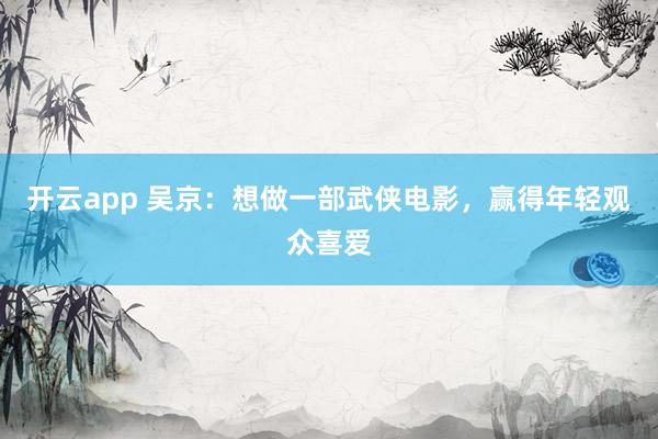 开云app 吴京:想做一部武侠电影,赢得年轻观众喜爱