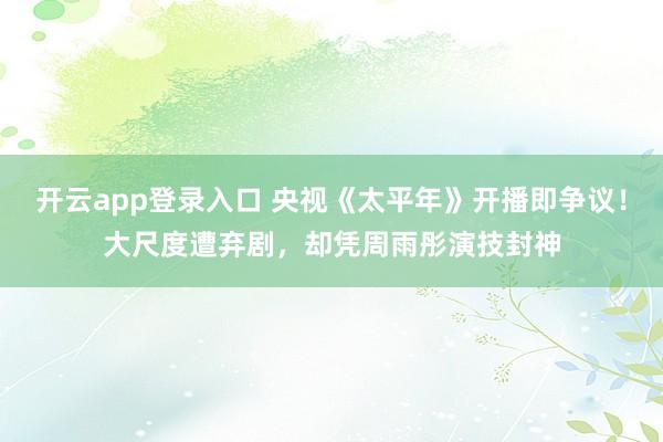 开云app登录入口 央视《太平年》开播即争议！大尺度遭弃剧，却凭周雨彤演技封神