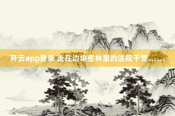 开云app登录 走在边境密林里的法院干警……