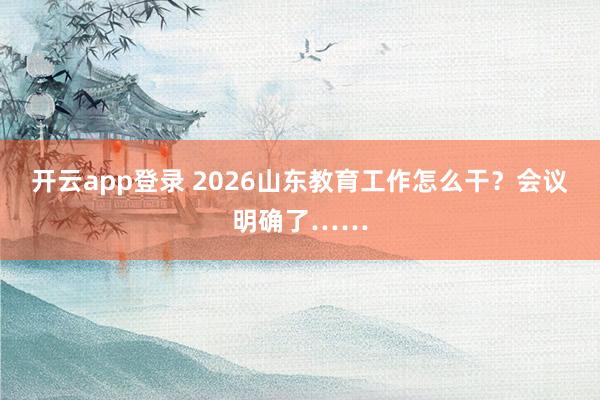 开云app登录 2026山东教育工作怎么干?会议明确了……