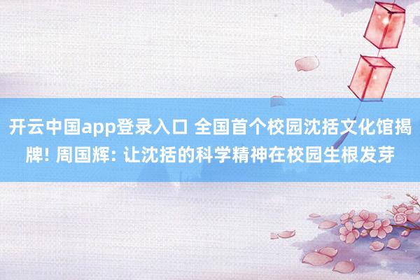 开云中国app登录入口 全国首个校园沈括文化馆揭牌! 周国辉: 让沈括的科学精神在校园生根发芽