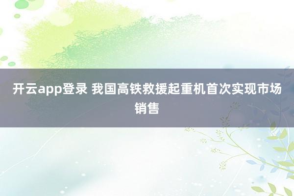 开云app登录 我国高铁救援起重机首次实现市场销售