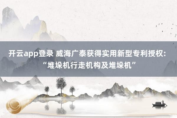 开云app登录 威海广泰获得实用新型专利授权: “堆垛机行走机构及堆垛机”