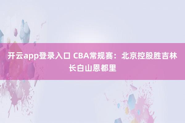 开云app登录入口 CBA常规赛：北京控股胜吉林长白山恩都里