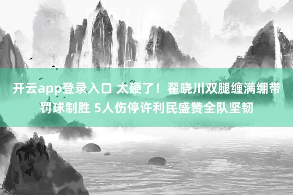 开云app登录入口 太硬了!翟晓川双腿缠满绷带罚球制胜 5人伤停许利民盛赞全队坚韧