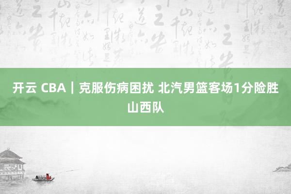开云 CBA|克服伤病困扰 北汽男篮客场1分险胜山西队